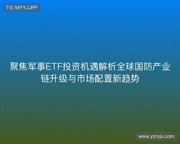 聚焦军事ETF投资机遇解析全球国防产业链升级与市场配置新趋势
